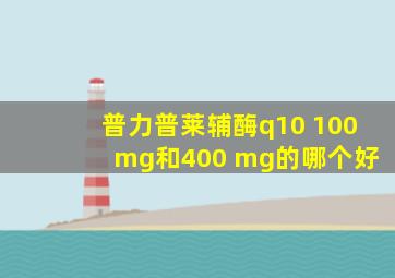 普力普莱辅酶q10 100 mg和400 mg的哪个好